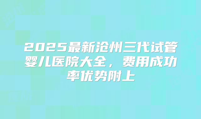 2025最新沧州三代试管婴儿医院大全，费用成功率优势附上