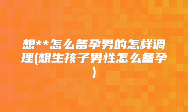 想**怎么备孕男的怎样调理(想生孩子男性怎么备孕)