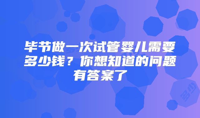 毕节做一次试管婴儿需要多少钱？你想知道的问题有答案了