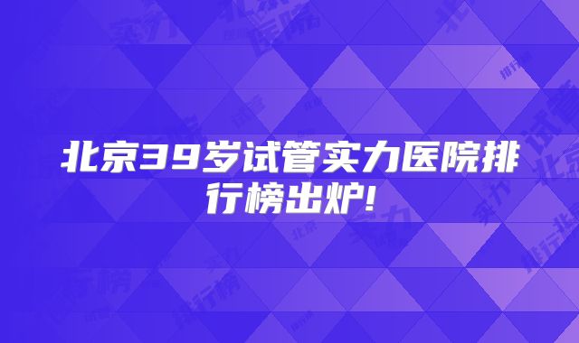 北京39岁试管实力医院排行榜出炉!