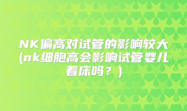 NK偏高对试管的影响较大(nk细胞高会影响试管婴儿着床吗?)