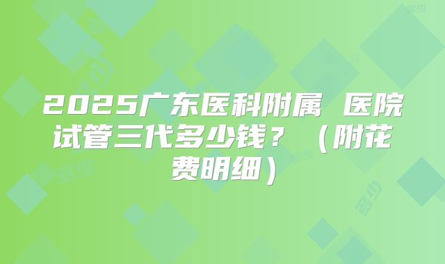 2025广东医科附属 医院试管三代多少钱?(附花费明细)