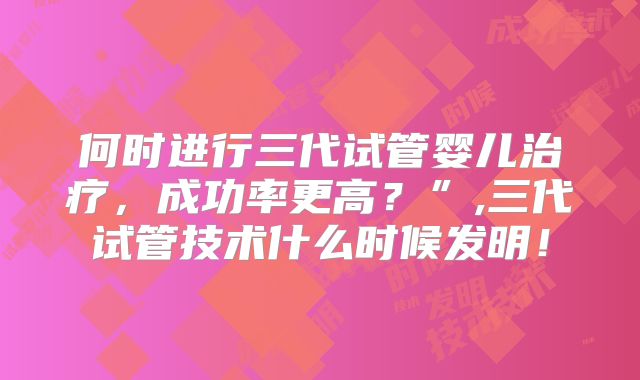 何时进行三代试管婴儿治疗,成功率更高?”,三代试管技术什么时候发明!