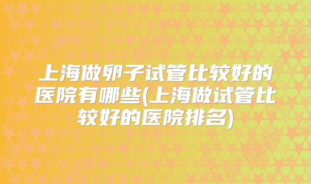 上海做卵子试管比较好的医院有哪些(上海做试管比较好的医院排名)