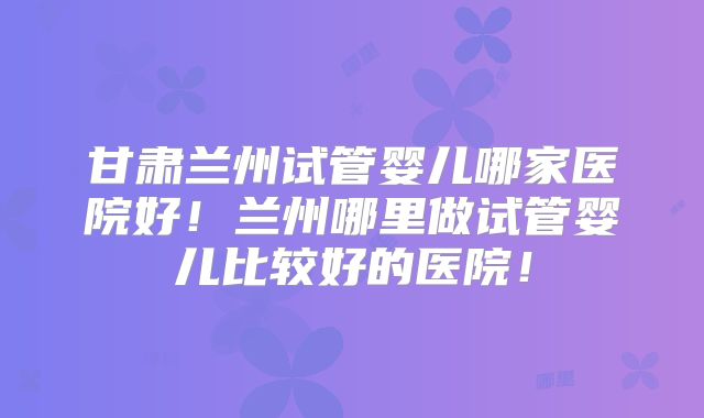 甘肃兰州试管婴儿哪家医院好!兰州哪里做试管婴儿比较好的医院!