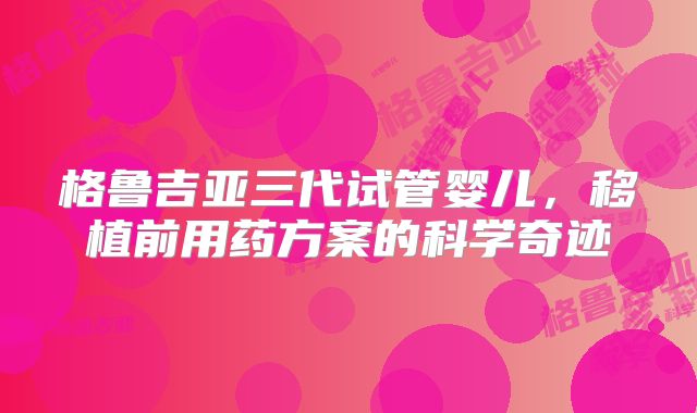 格鲁吉亚三代试管婴儿，移植前用药方案的科学奇迹