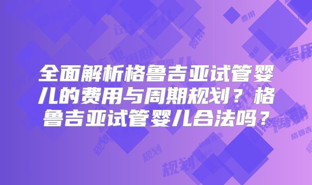 全面解析格鲁吉亚试管婴儿的费用与周期规划?格鲁吉亚试管婴儿合法吗?