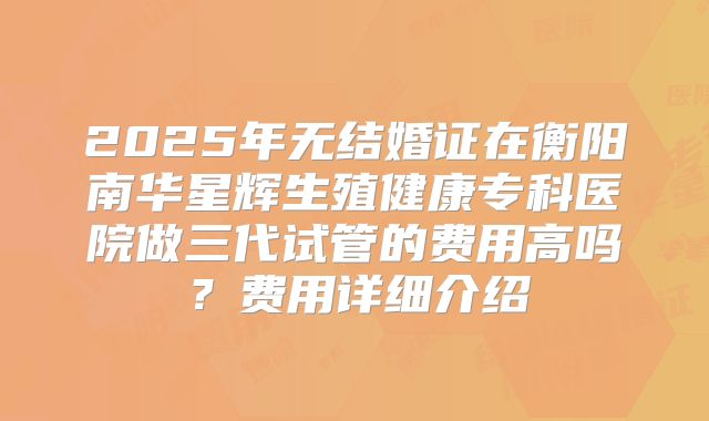 2025年无结婚证在衡阳南华星辉生殖健康专科医院做三代试管的费用高吗？费用详细介绍
