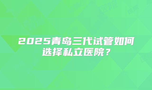 2025青岛三代试管如何选择私立医院？