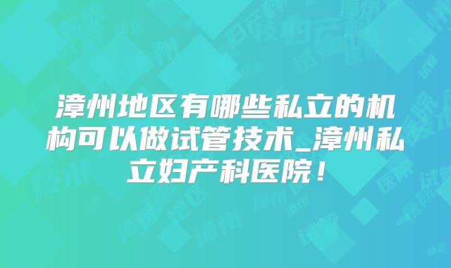 漳州地区有哪些私立的机构可以做试管技术_漳州私立妇产科医院!