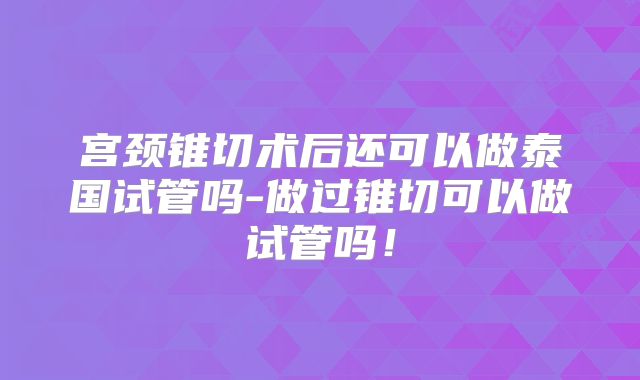 宫颈锥切术后还可以做泰国试管吗-做过锥切可以做试管吗！