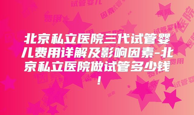 北京私立医院三代试管婴儿费用详解及影响因素-北京私立医院做试管多少钱！
