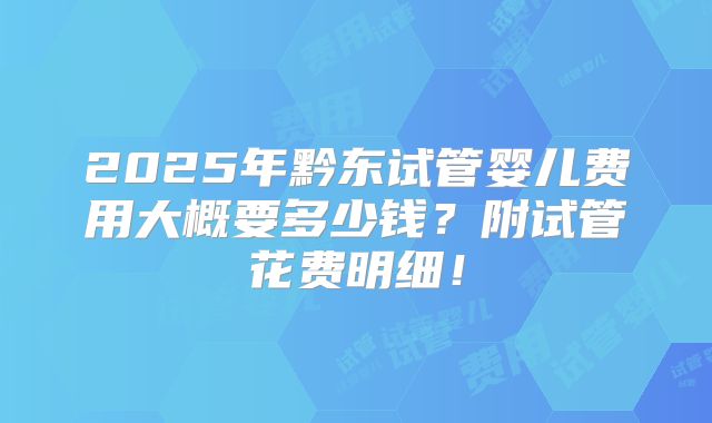 2025年黔东试管婴儿费用大概要多少钱?附试管花费明细!