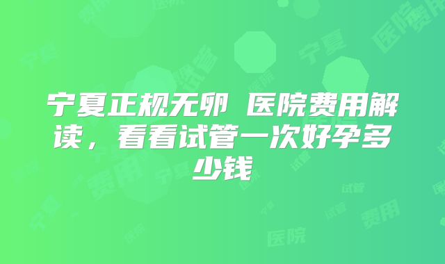 宁夏正规无卵�医院费用解读，看看试管一次好孕多少钱