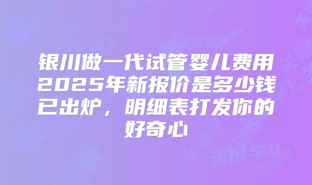 银川做一代试管婴儿费用2025年新报价是多少钱已出炉，明细表打发你的好奇心