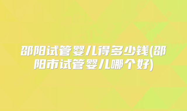 邵阳试管婴儿得多少钱(邵阳市试管婴儿哪个好)