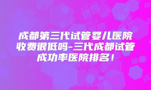 成都第三代试管婴儿医院收费很低吗-三代成都试管成功率医院排名！