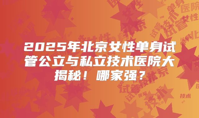 2025年北京女性单身试管公立与私立技术医院大揭秘!哪家强?