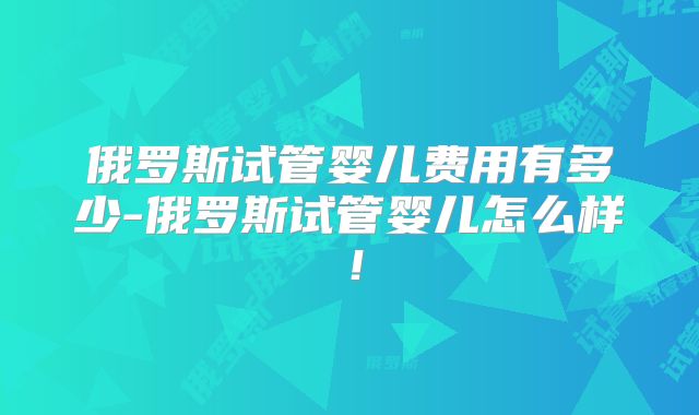 俄罗斯试管婴儿费用有多少-俄罗斯试管婴儿怎么样!