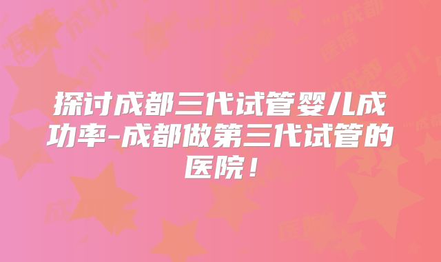 探讨成都三代试管婴儿成功率-成都做第三代试管的医院！