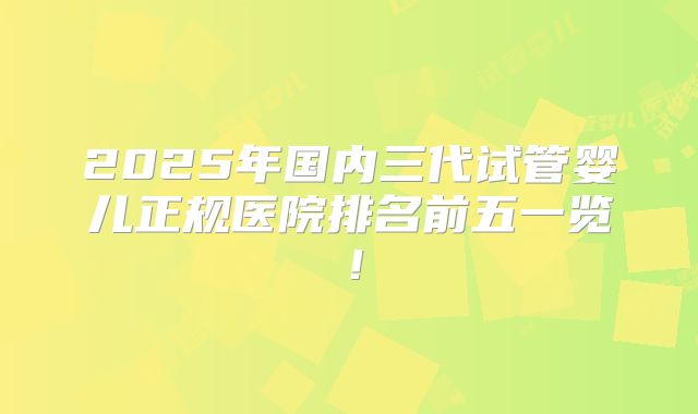 2025年国内三代试管婴儿正规医院排名前五一览！