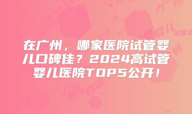 在广州,哪家医院试管婴儿口碑佳?2024高试管婴儿医院TOP5公开!
