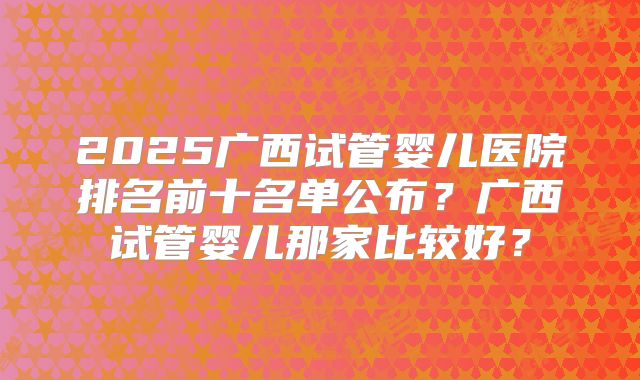 2025广西试管婴儿医院排名前十名单公布？广西试管婴儿那家比较好？