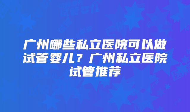 广州哪些私立医院可以做试管婴儿?广州私立医院试管推荐