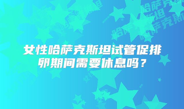 女性哈萨克斯坦试管促排卵期间需要休息吗？