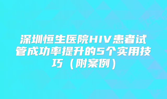 深圳恒生医院HIV患者试管成功率提升的5个实用技巧（附案例）