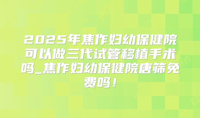 2025年焦作妇幼保健院可以做三代试管移植手术吗_焦作妇幼保健院唐筛免费吗!