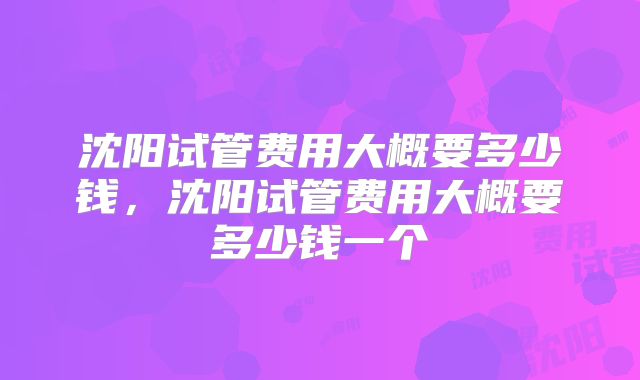 沈阳试管费用大概要多少钱,沈阳试管费用大概要多少钱一个