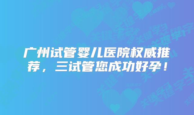 广州试管婴儿医院权威推荐，三试管您成功好孕！
