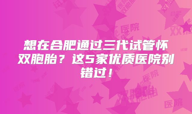 想在合肥通过三代试管怀双胞胎？这5家优质医院别错过！