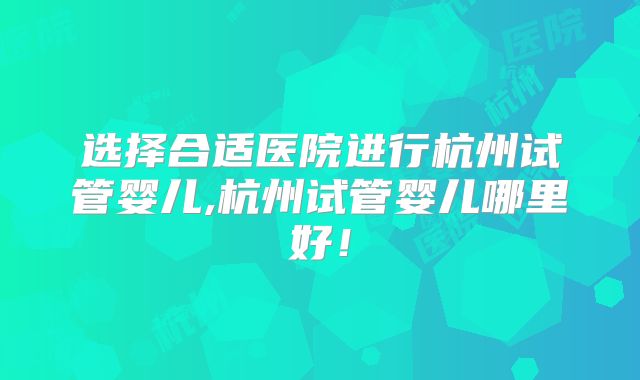 选择合适医院进行杭州试管婴儿,杭州试管婴儿哪里好！