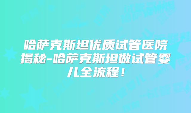 哈萨克斯坦优质试管医院揭秘-哈萨克斯坦做试管婴儿全流程！