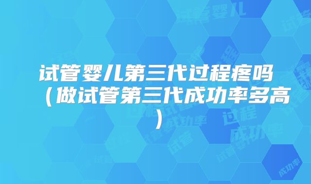 试管婴儿第三代过程疼吗（做试管第三代成功率多高）