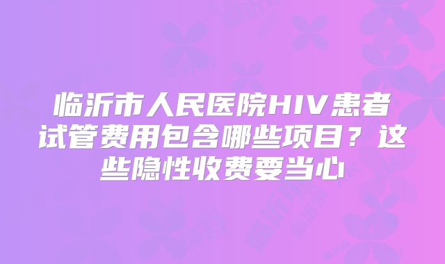 临沂市人民医院HIV患者试管费用包含哪些项目?这些隐性收费要当心