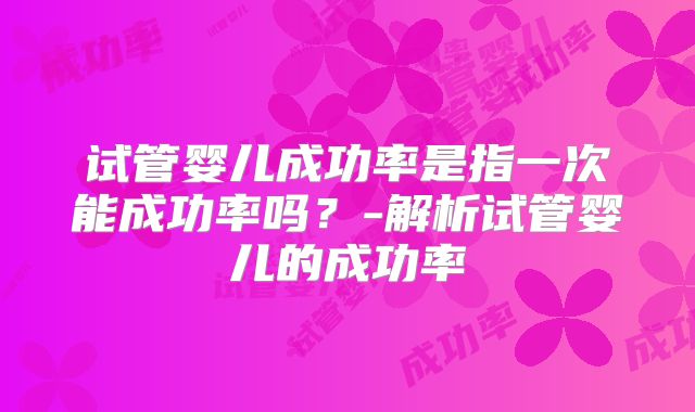 试管婴儿成功率是指一次能成功率吗？-解析试管婴儿的成功率
