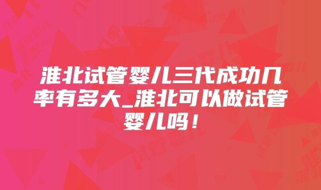 淮北试管婴儿三代成功几率有多大_淮北可以做试管婴儿吗!