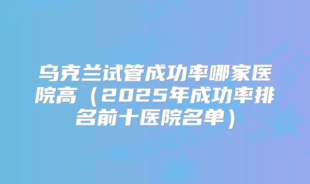 乌克兰试管成功率哪家医院高(2025年成功率排名前十医院名单)