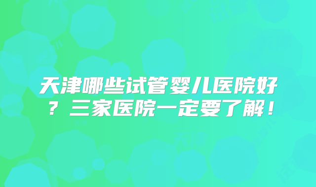 天津哪些试管婴儿医院好？三家医院一定要了解！