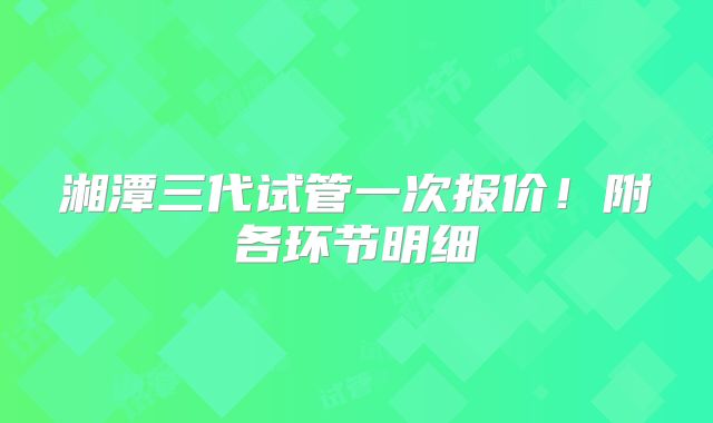 湘潭三代试管一次报价!附各环节明细