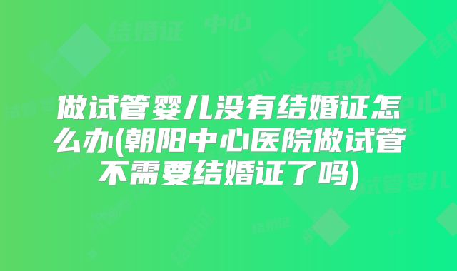 做试管婴儿没有结婚证怎么办(朝阳中心医院做试管不需要结婚证了吗)