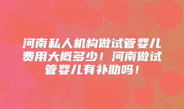 河南私人机构做试管婴儿费用大概多少！河南做试管婴儿有补助吗！