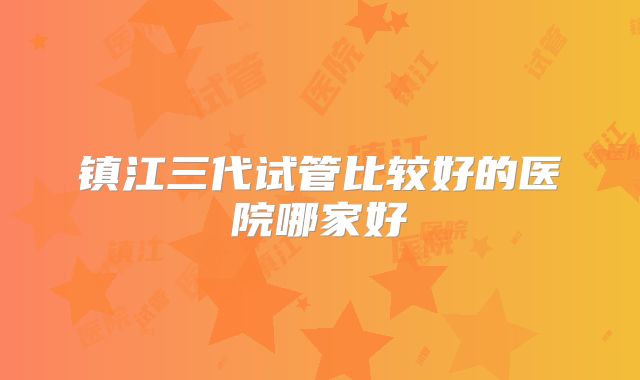 镇江三代试管比较好的医院哪家好
