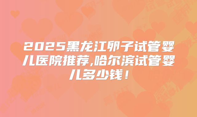 2025黑龙江卵子试管婴儿医院推荐,哈尔滨试管婴儿多少钱！
