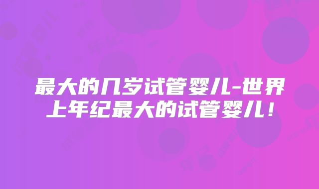最大的几岁试管婴儿-世界上年纪最大的试管婴儿！