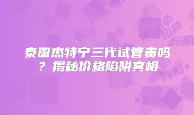 泰国杰特宁三代试管贵吗？揭秘价格陷阱真相