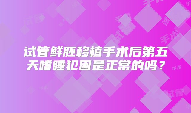 试管鲜胚移植手术后第五天嗜睡犯困是正常的吗?